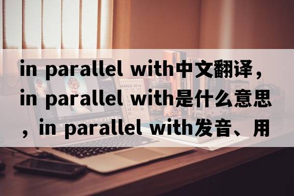 in parallel with中文翻譯，in parallel with是什么意思，in parallel with發(fā)音、用法及例句