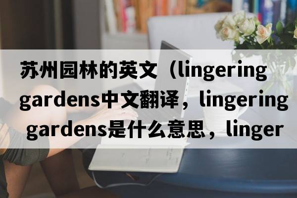 蘇州園林的英文（lingering gardens中文翻譯，lingering gardens是什么意思，lingering gardens發(fā)音、用法及例句）