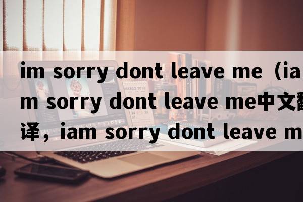 im sorry dont leave me（iam sorry dont leave me中文翻譯，iam sorry dont leave me是什么意思，iam sorry dont leave