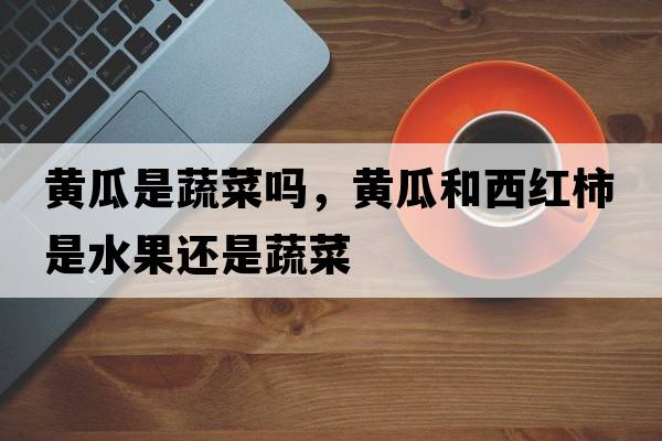 黃瓜是蔬菜嗎，黃瓜和西紅柿是水果還是蔬菜
