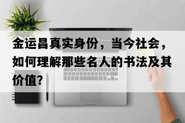 金運昌真實(shí)身份，當今社會(huì )，如何理解那些名人的書(shū)法及其價(jià)值？