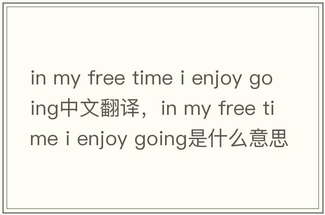 in my free time i enjoy going中文翻譯，in my free time i enjoy going是什么意思，in my free time i enjoy going發(fā)音