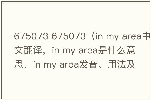 675073 675073（in my area中文翻譯，in my area是什么意思，in my area發(fā)音、用法及例句）