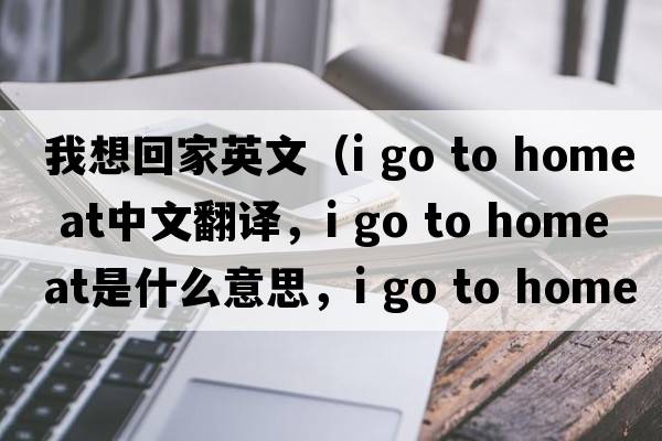 我想回家英文（i go to home at中文翻譯，i go to home at是什么意思，i go to home at發(fā)音、用法及例句）