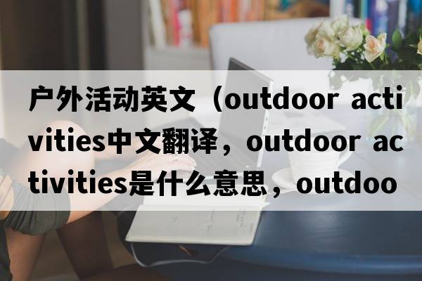戶(hù)外活動(dòng)英文（outdoor activities中文翻譯，outdoor activities是什么意思，outdoor activities發(fā)音、用法及例句）