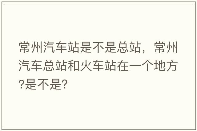 常州汽車(chē)站是不是總站，常州汽車(chē)總站和火車(chē)站在一個(gè)地方?是不是？