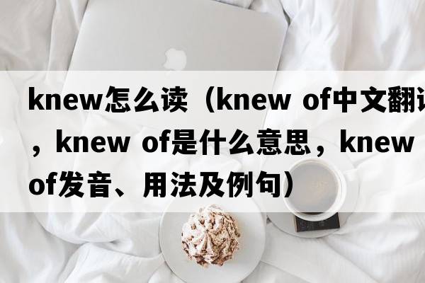 knew怎么讀（knew of中文翻譯，knew of是什么意思，knew of發(fā)音、用法及例句）