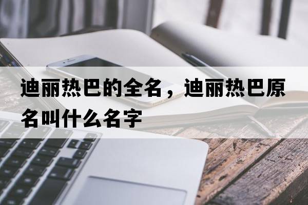 迪麗熱巴的全名，迪麗熱巴原名叫什么名字