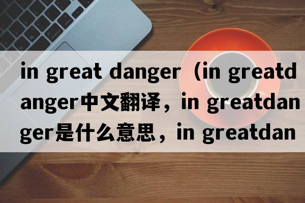 in great danger（in greatdanger中文翻譯，in greatdanger是什么意思，in greatdanger發(fā)音、用法及例句）