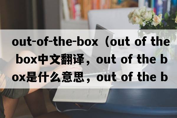out-of-the-box（out of the box中文翻譯，out of the box是什么意思，out of the box發(fā)音、用法及例句）