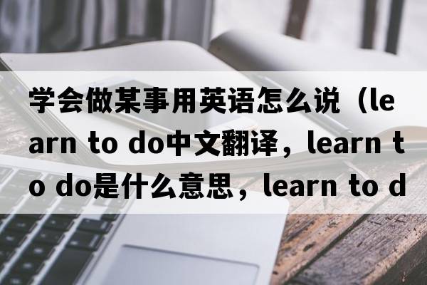 學(xué)會(huì )做某事用英語(yǔ)怎么說(shuō)（learn to do中文翻譯，learn to do是什么意思，learn to do發(fā)音、用法及例句）