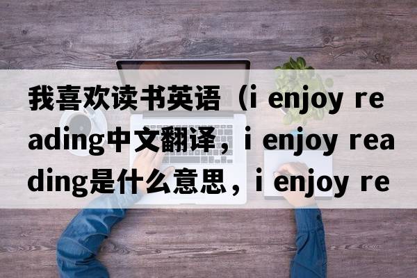 我喜歡讀書(shū)英語(yǔ)（i enjoy reading中文翻譯，i enjoy reading是什么意思，i enjoy reading發(fā)音、用法及例句）