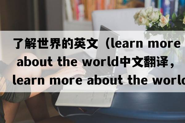 了解世界的英文（learn more about the world中文翻譯，learn more about the world是什么意思，learn more about the world發(fā)音、