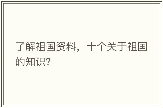 了解祖國資料，十個(gè)關(guān)于祖國的知識？