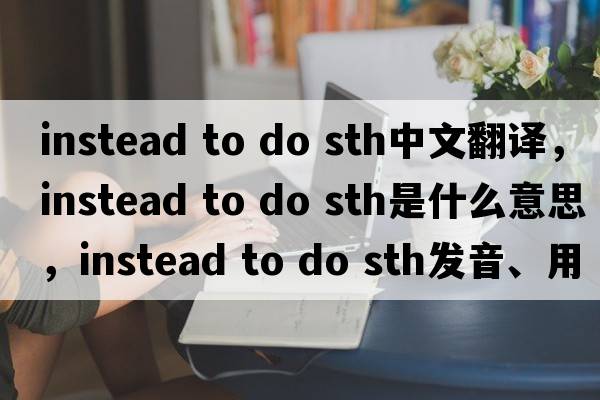 instead to do sth中文翻譯，instead to do sth是什么意思，instead to do sth發(fā)音、用法及例句