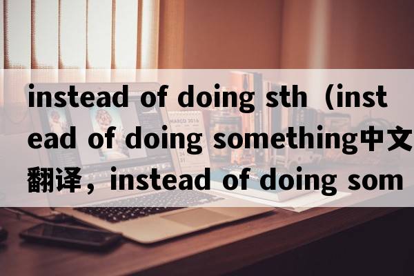 instead of doing sth（instead of doing something中文翻譯，instead of doing something是什么意思，instead of doing