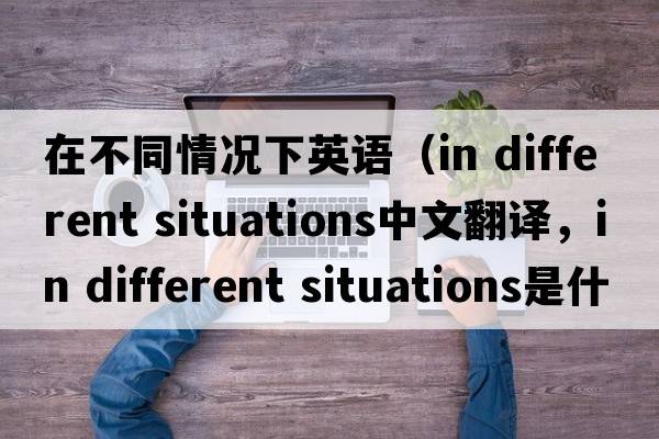 在不同情況下英語(yǔ)（in different situations中文翻譯，in different situations是什么意思，in different situations發(fā)音、用法及例句）