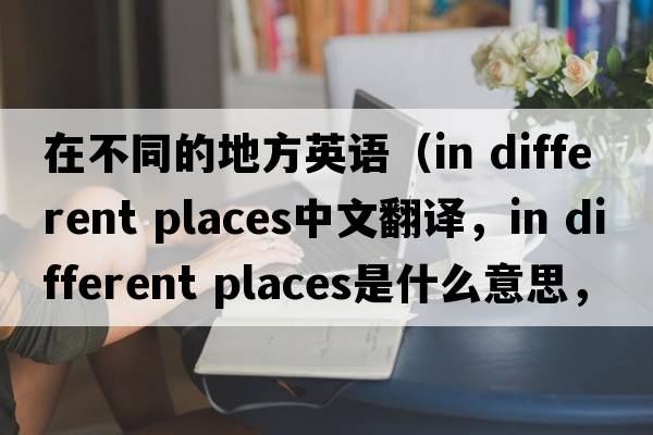 在不同的地方英語(yǔ)（in different places中文翻譯，in different places是什么意思，in different places發(fā)音、用法及例句）