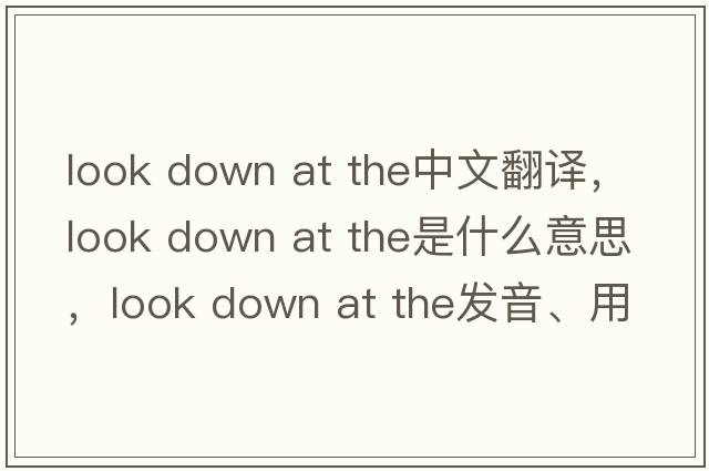look down at the中文翻譯，look down at the是什么意思，look down at the發(fā)音、用法及例句