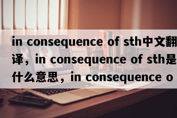 in consequence of sth中文翻譯，in consequence of sth是什么意思，in consequence of sth發(fā)音、用法及例句