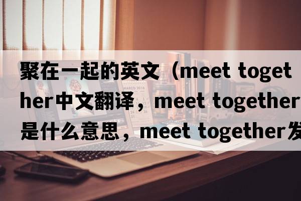 聚在一起的英文（meet together中文翻譯，meet together是什么意思，meet together發(fā)音、用法及例句）