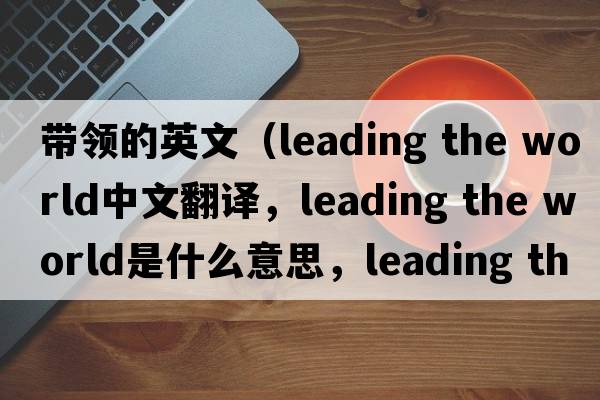帶領(lǐng)的英文（leading the world中文翻譯，leading the world是什么意思，leading the world發(fā)音、用法及例句）