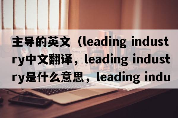 主導的英文（leading industry中文翻譯，leading industry是什么意思，leading industry發(fā)音、用法及例句）