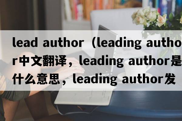 lead author（leading author中文翻譯，leading author是什么意思，leading author發(fā)音、用法及例句）