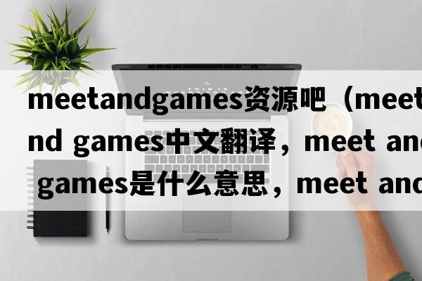 meetandgames資源吧（meet and games中文翻譯，meet and games是什么意思，meet and games發(fā)音、用法及例句）