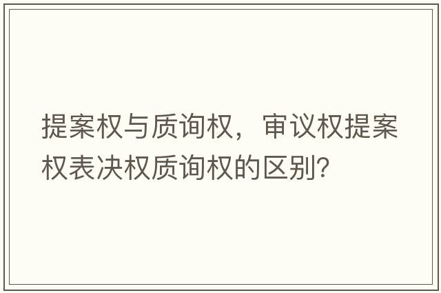提案權與質(zhì)詢(xún)權，審議權提案權表決權質(zhì)詢(xún)權的區別？