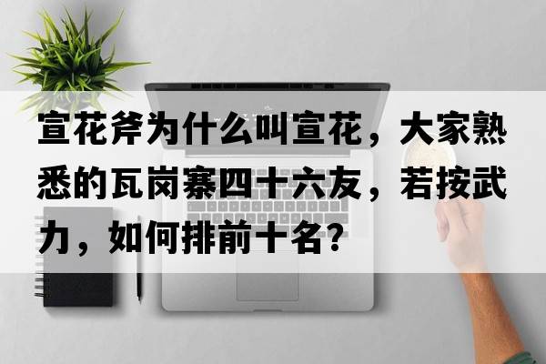 宣花斧為什么叫宣花，大家熟悉的瓦崗寨四十六友，若按武力，如何排前十名？