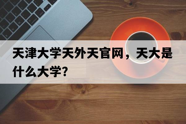 天津大學(xué)天外天官網(wǎng)，天大是什么大學(xué)？