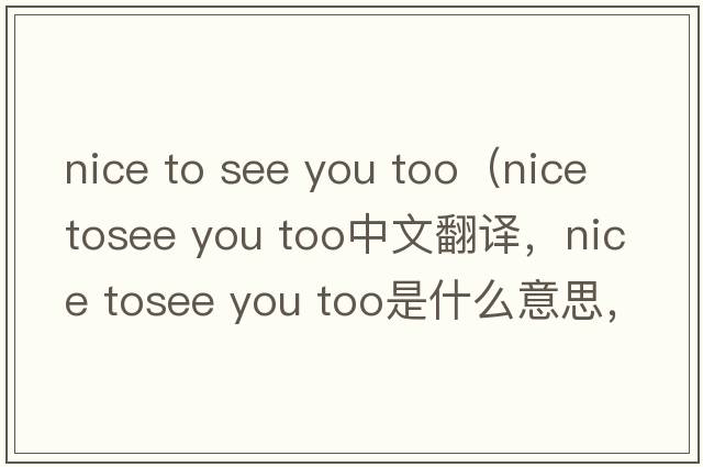 nice to see you too（nice tosee you too中文翻譯，nice tosee you too是什么意思，nice tosee you too發(fā)音、用法及例句）