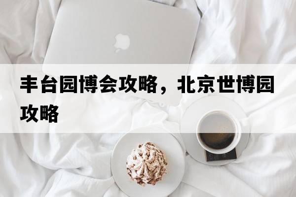 豐臺園博會(huì )攻略，北京世博園攻略