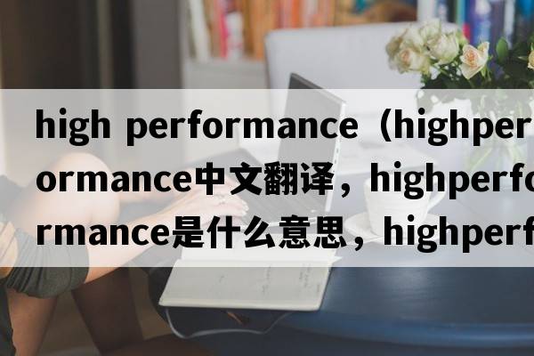 high performance（highperformance中文翻譯，highperformance是什么意思，highperformance發(fā)音、用法及例句）