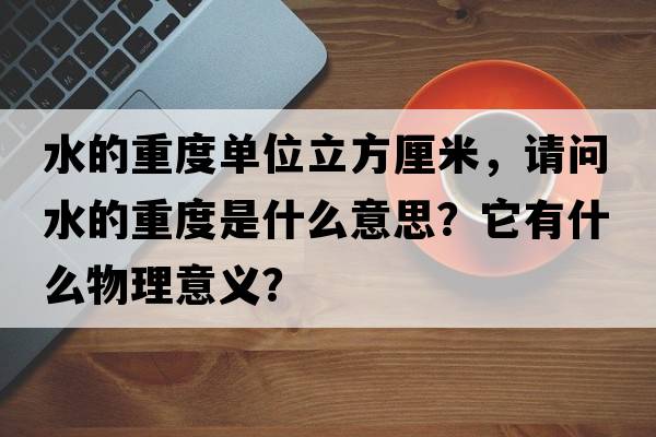 水的重度單位立方厘米，請問(wèn)水的重度是什么意思？它有什么物理意義？