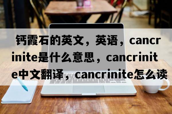  鈣霞石的英文，英語(yǔ)，cancrinite是什么意思，cancrinite中文翻譯，cancrinite怎么讀、發(fā)音、用法及例句