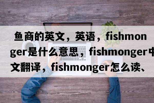  魚(yú)商的英文，英語(yǔ)，fishmonger是什么意思，fishmonger中文翻譯，fishmonger怎么讀、發(fā)音、用法及例句