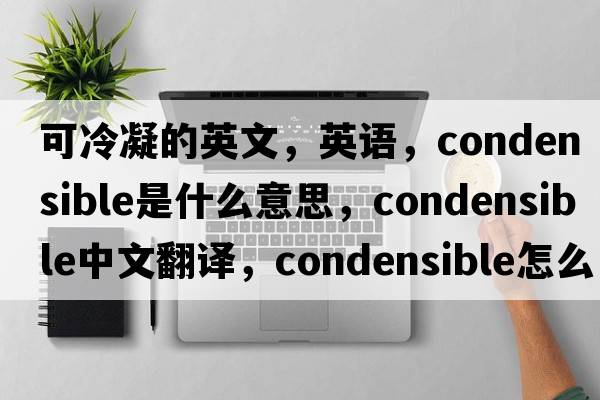 可冷凝的英文，英語(yǔ)，condensible是什么意思，condensible中文翻譯，condensible怎么讀、發(fā)音、用法及例句