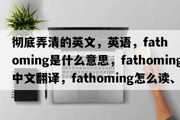 徹底弄清的英文，英語(yǔ)，fathoming是什么意思，fathoming中文翻譯，fathoming怎么讀、發(fā)音、用法及例句