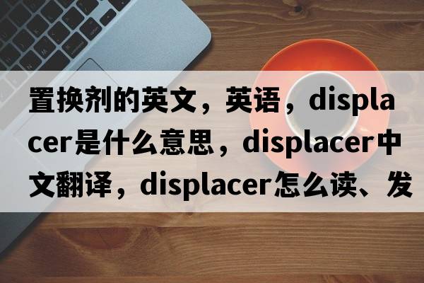 置換劑的英文，英語(yǔ)，displacer是什么意思，displacer中文翻譯，displacer怎么讀、發(fā)音、用法及例句