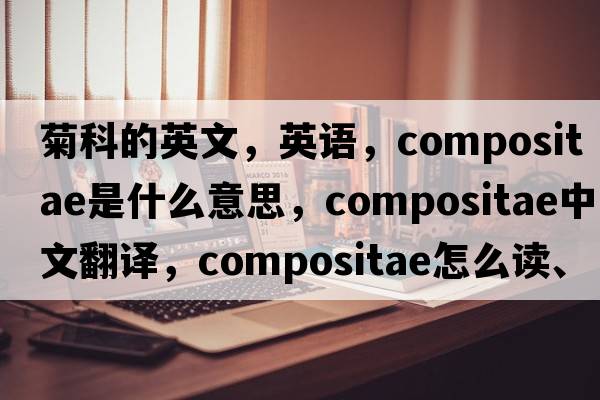 菊科的英文，英語(yǔ)，Compositae是什么意思，Compositae中文翻譯，Compositae怎么讀、發(fā)音、用法及例句