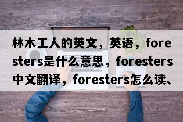 林木工人的英文，英語(yǔ)，foresters是什么意思，foresters中文翻譯，foresters怎么讀、發(fā)音、用法及例句