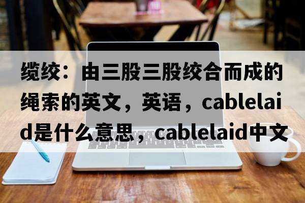 纜絞：由三股三股絞合而成的繩索的英文，英語(yǔ)，cablelaid是什么意思，cablelaid中文翻譯，cablelaid怎么讀、發(fā)音、用法及例句