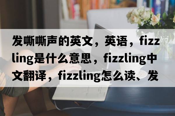 發(fā)嘶嘶聲的英文，英語(yǔ)，fizzling是什么意思，fizzling中文翻譯，fizzling怎么讀、發(fā)音、用法及例句