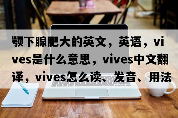 顎下腺肥大的英文，英語(yǔ)，vives是什么意思，vives中文翻譯，vives怎么讀、發(fā)音、用法及例句