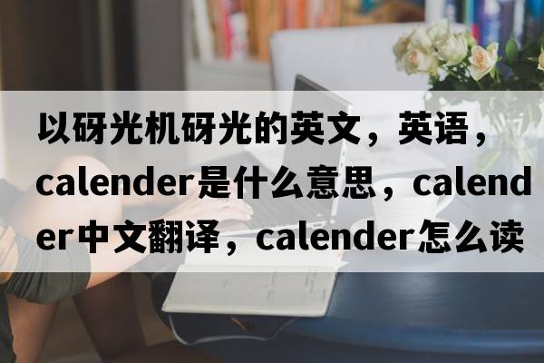 以砑光機砑光的英文，英語(yǔ)，calender是什么意思，calender中文翻譯，calender怎么讀、發(fā)音、用法及例句
