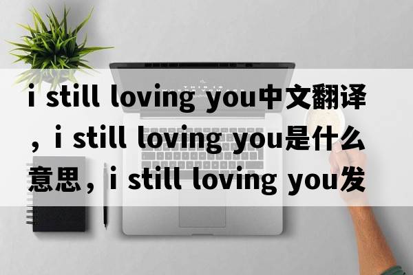 i still loving you中文翻譯，i still loving you是什么意思，i still loving you發(fā)音、用法及例句