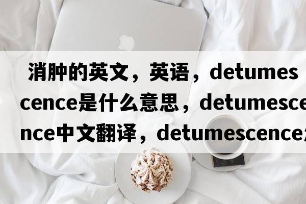  消腫的英文，英語(yǔ)，detumescence是什么意思，detumescence中文翻譯，detumescence怎么讀、發(fā)音、用法及例句