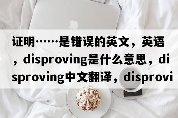 證明……是錯誤的英文，英語(yǔ)，disproving是什么意思，disproving中文翻譯，disproving怎么讀、發(fā)音、用法及例句